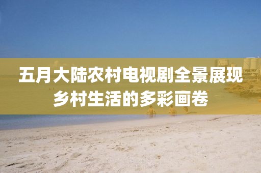 五月大陆农村电视剧全景展现乡村生活的多彩画卷