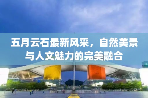 五月云石最新风采，自然美景与人文魅力的完美融合