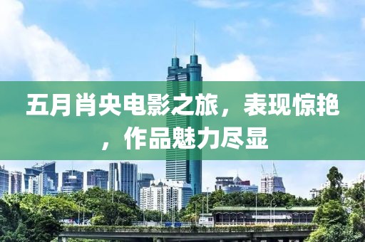 五月肖央电影之旅，表现惊艳，作品魅力尽显