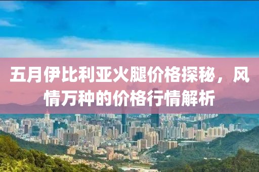 五月伊比利亚火腿价格探秘，风情万种的价格行情解析