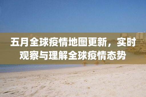 五月全球疫情地图更新，实时观察与理解全球疫情态势