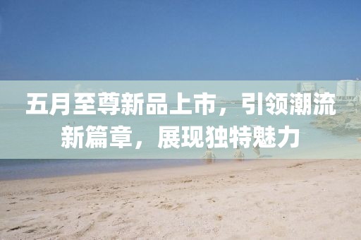 五月至尊新品上市，引领潮流新篇章，展现独特魅力