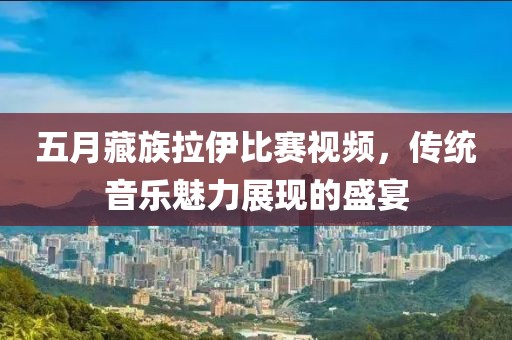 五月藏族拉伊比赛视频，传统音乐魅力展现的盛宴