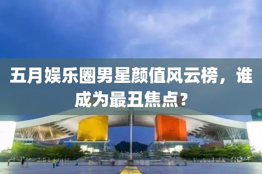 五月娱乐圈男星颜值风云榜，谁成为最丑焦点？