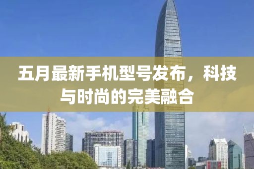五月最新手机型号发布，科技与时尚的完美融合