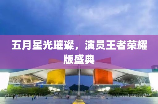 五月星光璀璨，演员王者荣耀版盛典