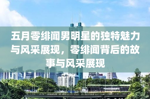 五月零绯闻男明星的独特魅力与风采展现，零绯闻背后的故事与风采展现