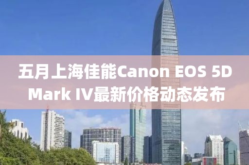 五月上海佳能Canon EOS 5D Mark IV最新价格动态发布