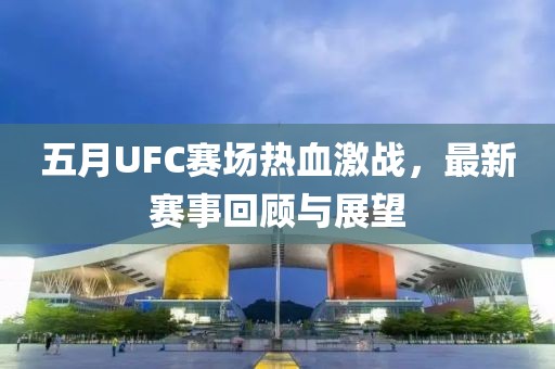 五月UFC赛场热血激战，最新赛事回顾与展望