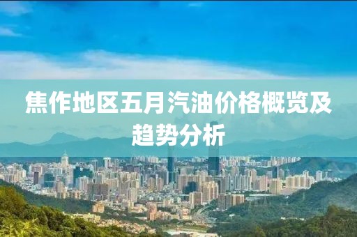 焦作地区五月汽油价格概览及趋势分析