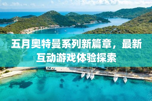 五月奥特曼系列新篇章，最新互动游戏体验探索