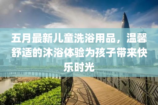 五月最新儿童洗浴用品，温馨舒适的沐浴体验为孩子带来快乐时光