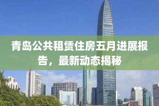 青岛公共租赁住房五月进展报告，最新动态揭秘