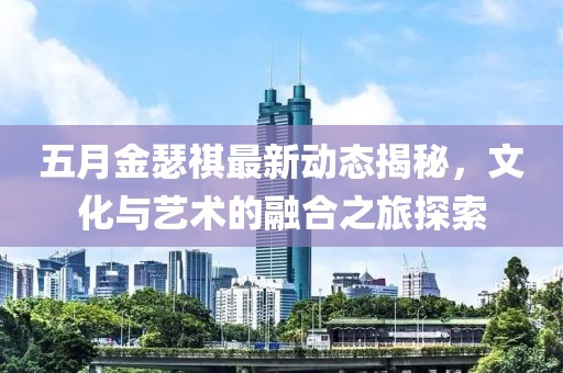 五月金瑟祺最新动态揭秘，文化与艺术的融合之旅探索