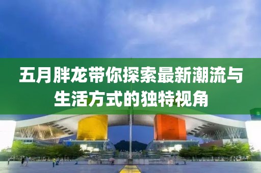 五月胖龙带你探索最新潮流与生活方式的独特视角