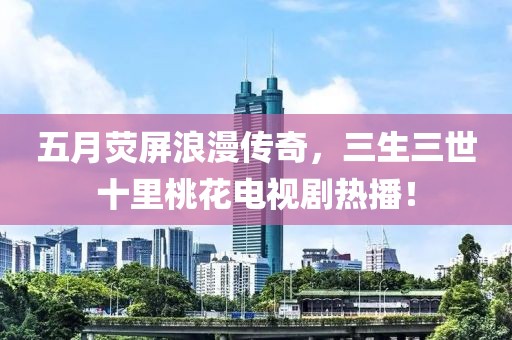 五月荧屏浪漫传奇，三生三世十里桃花电视剧热播！