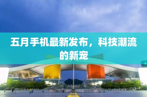 五月手机最新发布，科技潮流的新宠