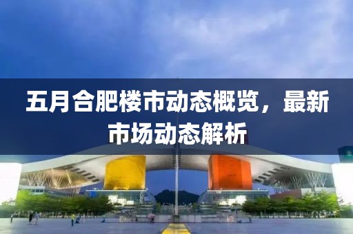 五月合肥楼市动态概览，最新市场动态解析