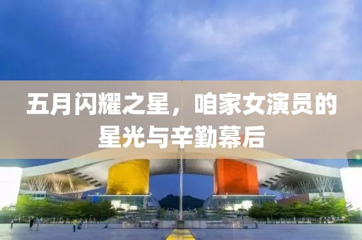 五月闪耀之星，咱家女演员的星光与辛勤幕后