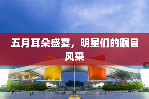 五月耳朵盛宴，明星们的瞩目风采