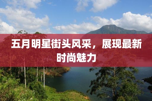 五月明星街头风采，展现最新时尚魅力
