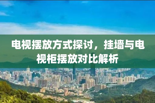 电视摆放方式探讨，挂墙与电视柜摆放对比解析