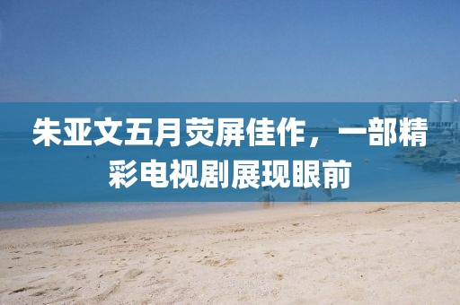 朱亚文五月荧屏佳作，一部精彩电视剧展现眼前