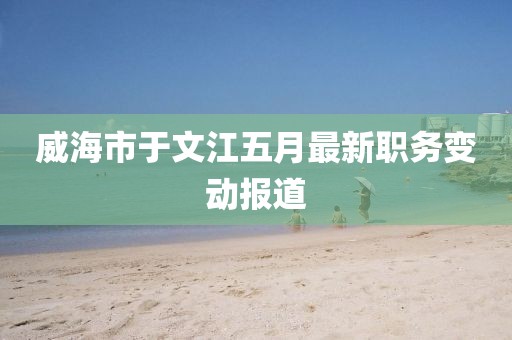 威海市于文江五月最新职务变动报道