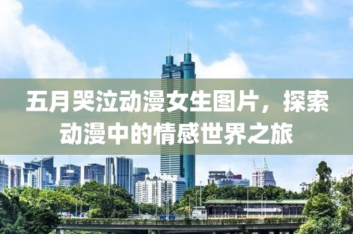 五月哭泣动漫女生图片，探索动漫中的情感世界之旅