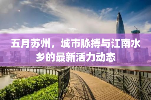 五月苏州，城市脉搏与江南水乡的最新活力动态