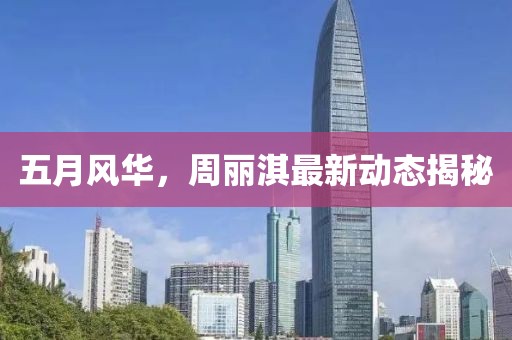 五月风华，周丽淇最新动态揭秘