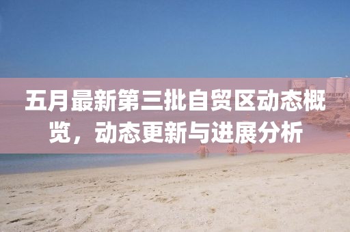 五月最新第三批自贸区动态概览，动态更新与进展分析