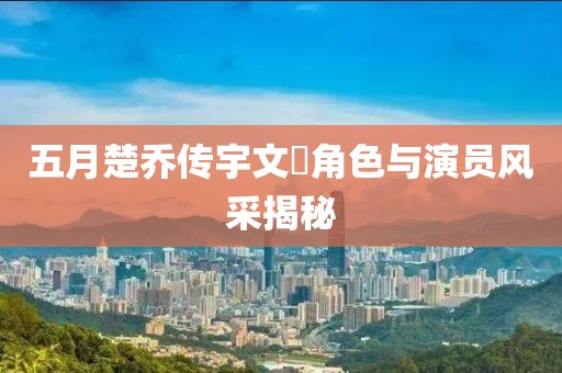 五月楚乔传宇文玥角色与演员风采揭秘