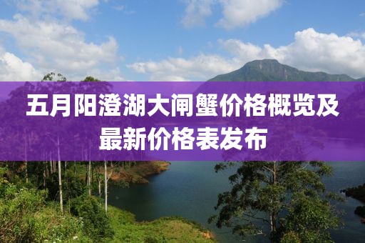 五月阳澄湖大闸蟹价格概览及最新价格表发布