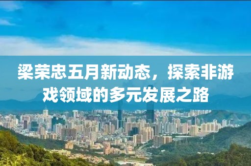 梁荣忠五月新动态，探索非游戏领域的多元发展之路