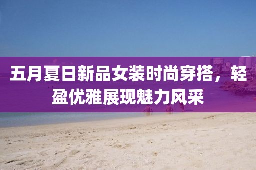 五月夏日新品女装时尚穿搭，轻盈优雅展现魅力风采