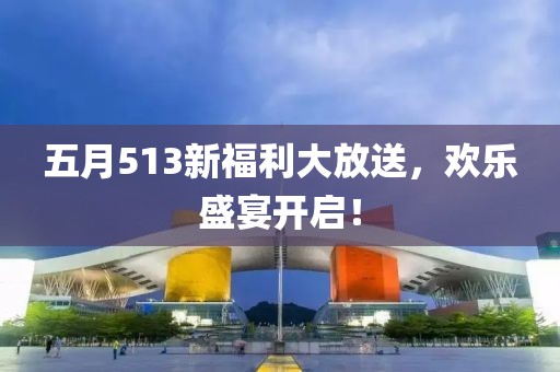 五月513新福利大放送，欢乐盛宴开启！