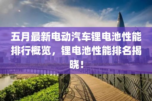 五月最新电动汽车锂电池性能排行概览，锂电池性能排名揭晓！