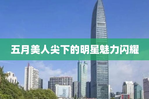 五月美人尖下的明星魅力闪耀