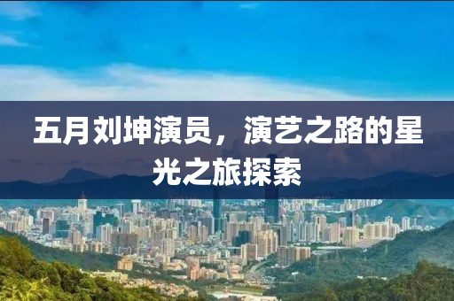 五月刘坤演员，演艺之路的星光之旅探索