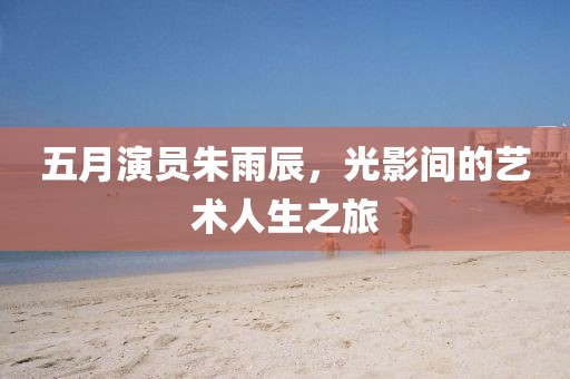 五月演员朱雨辰，光影间的艺术人生之旅