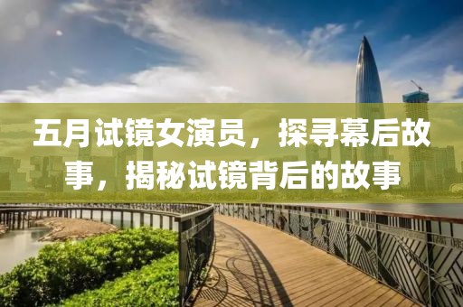 五月试镜女演员，探寻幕后故事，揭秘试镜背后的故事