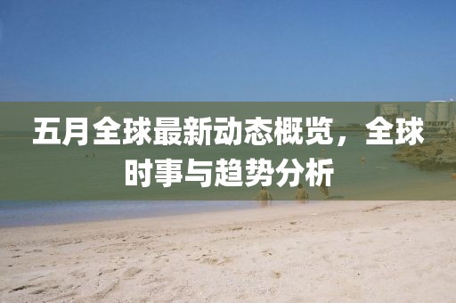 五月全球最新动态概览，全球时事与趋势分析