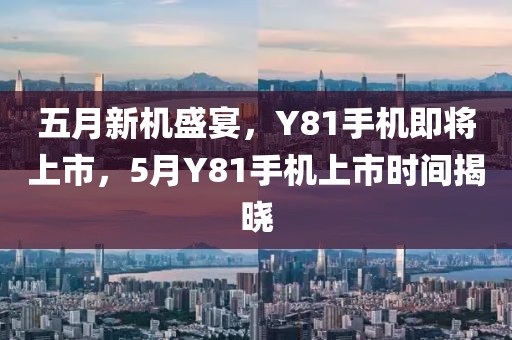 五月新机盛宴，Y81手机即将上市，5月Y81手机上市时间揭晓