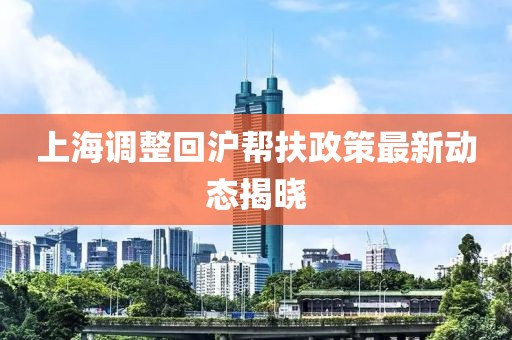 上海调整回沪帮扶政策最新动态揭晓
