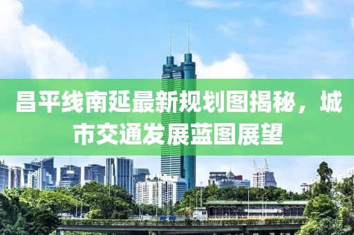 昌平线南延最新规划图揭秘，城市交通发展蓝图展望
