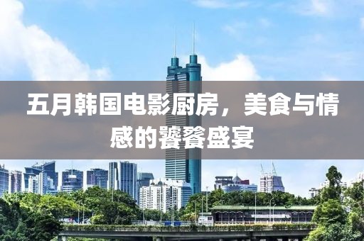 五月韩国电影厨房，美食与情感的饕餮盛宴