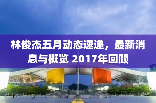 林俊杰五月动态速递，最新消息与概览 2017年回顾