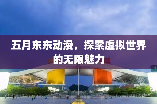 五月东东动漫，探索虚拟世界的无限魅力