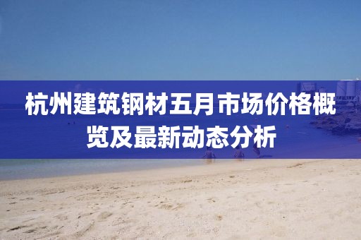 杭州建筑钢材五月市场价格概览及最新动态分析
